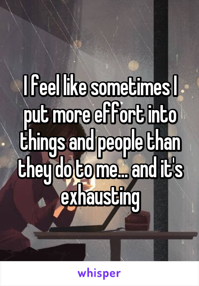 I feel like sometimes I put more effort into things and people than they do to me... and it's exhausting