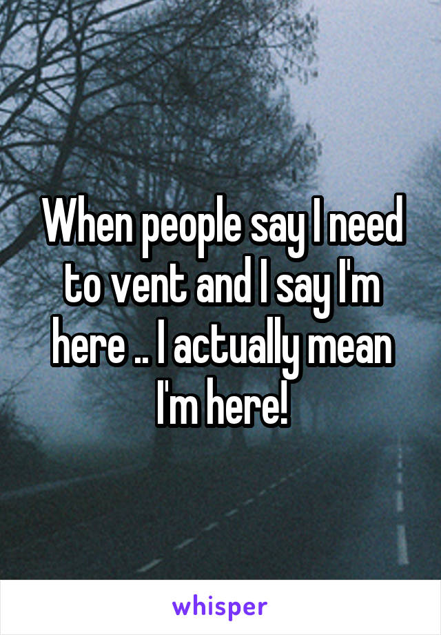 When people say I need to vent and I say I'm here .. I actually mean I'm here!