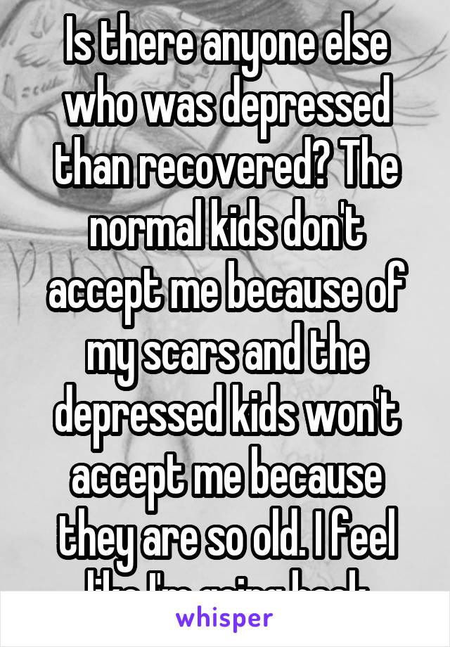 Is there anyone else who was depressed than recovered? The normal kids don't accept me because of my scars and the depressed kids won't accept me because they are so old. I feel like I'm going back