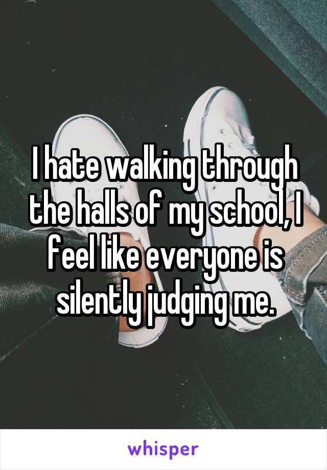 I hate walking through the halls of my school, I feel like everyone is silently judging me.