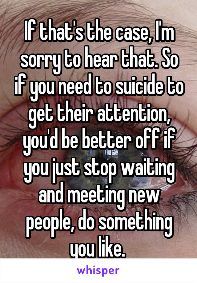 If that's the case, I'm sorry to hear that. So if you need to suicide to get their attention, you'd be better off if you just stop waiting and meeting new people, do something you like. 