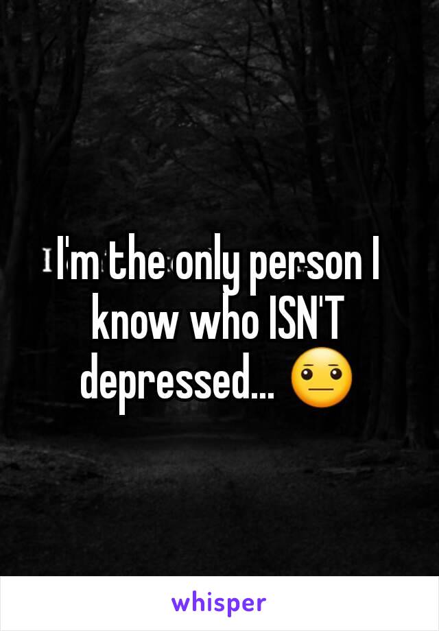 I'm the only person I know who ISN'T depressed... 😐