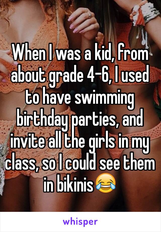 When I was a kid, from about grade 4-6, I used to have swimming birthday parties, and invite all the girls in my class, so I could see them in bikinis😂