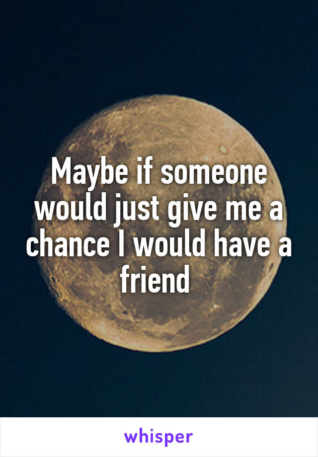 Maybe if someone would just give me a chance I would have a friend 