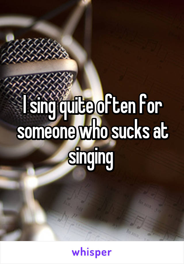 I sing quite often for someone who sucks at singing 