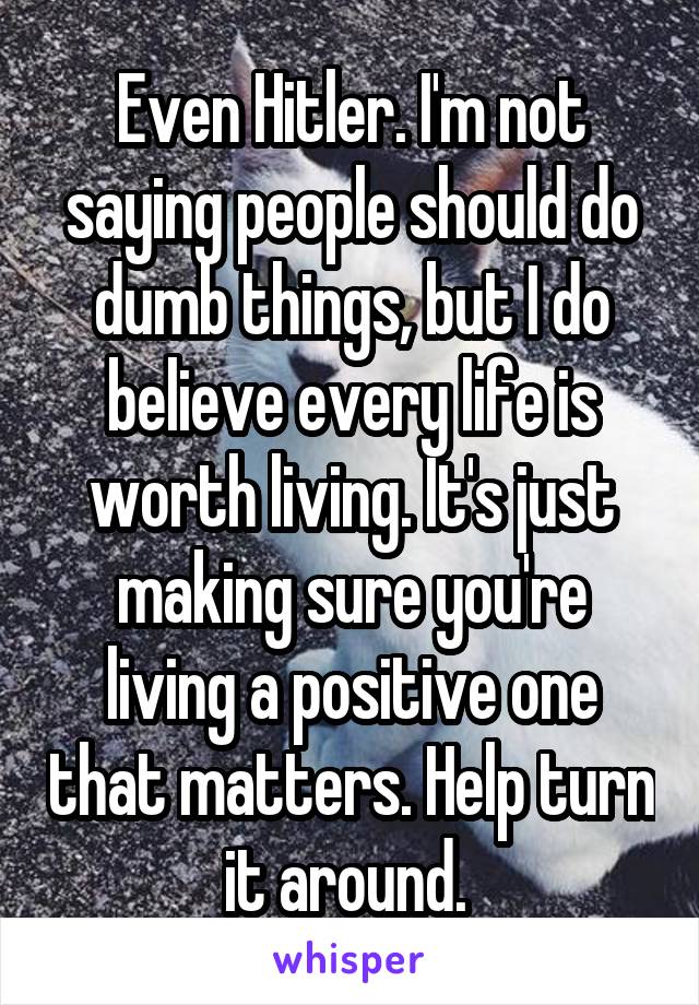 Even Hitler. I'm not saying people should do dumb things, but I do believe every life is worth living. It's just making sure you're living a positive one that matters. Help turn it around. 