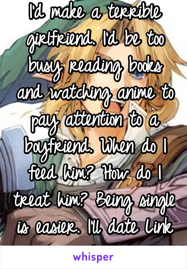 I'd make a terrible girlfriend. I'd be too busy reading books and watching anime to pay attention to a boyfriend. When do I feed him? How do I treat him? Being single is easier. I'll date Link instead