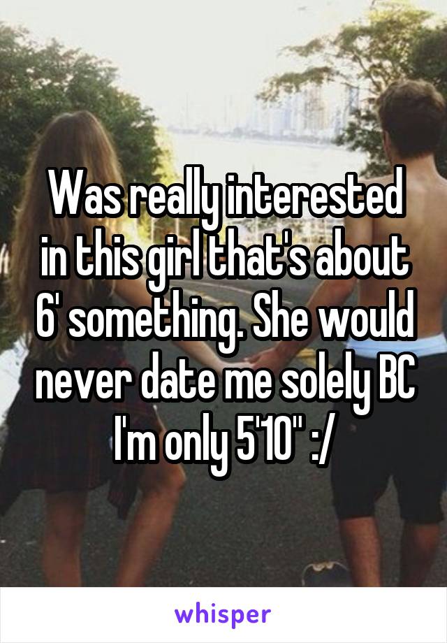 Was really interested in this girl that's about 6' something. She would never date me solely BC I'm only 5'10" :/