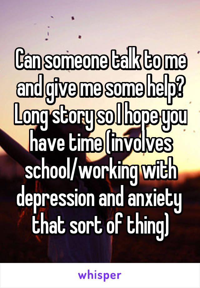 Can someone talk to me and give me some help? Long story so I hope you have time (involves school/working with depression and anxiety  that sort of thing)