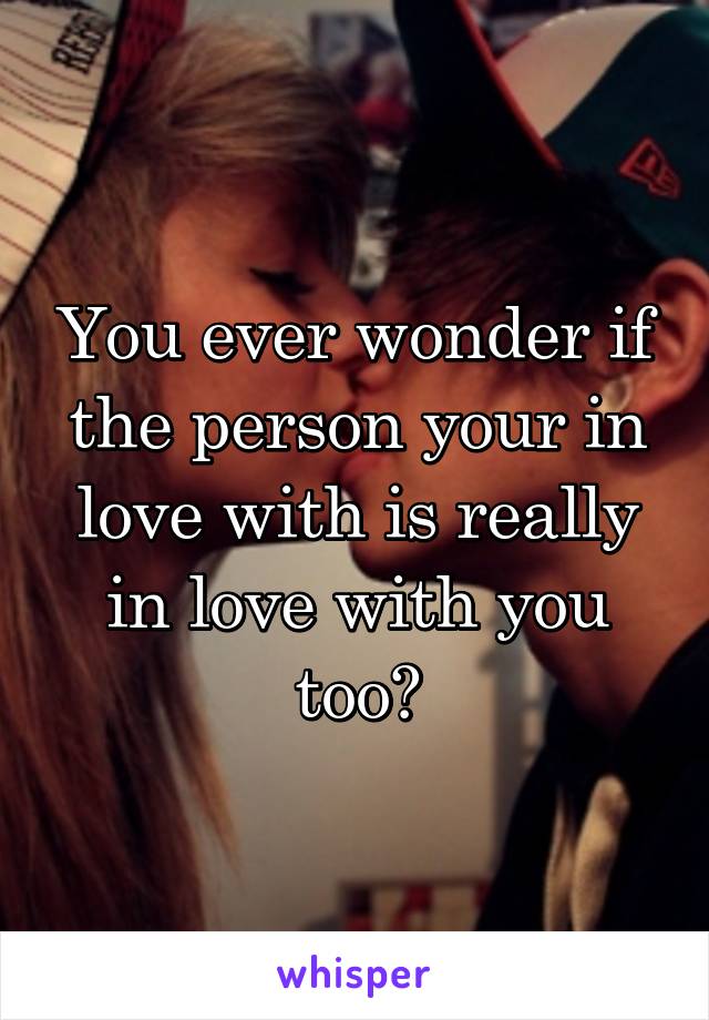 You ever wonder if the person your in love with is really in love with you too?