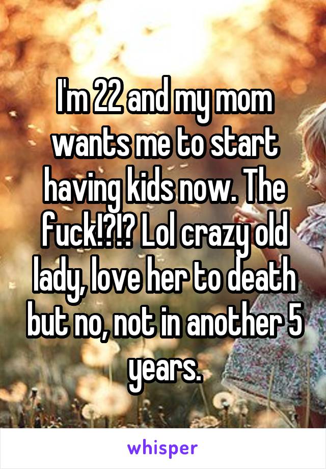 I'm 22 and my mom wants me to start having kids now. The fuck!?!? Lol crazy old lady, love her to death but no, not in another 5 years.
