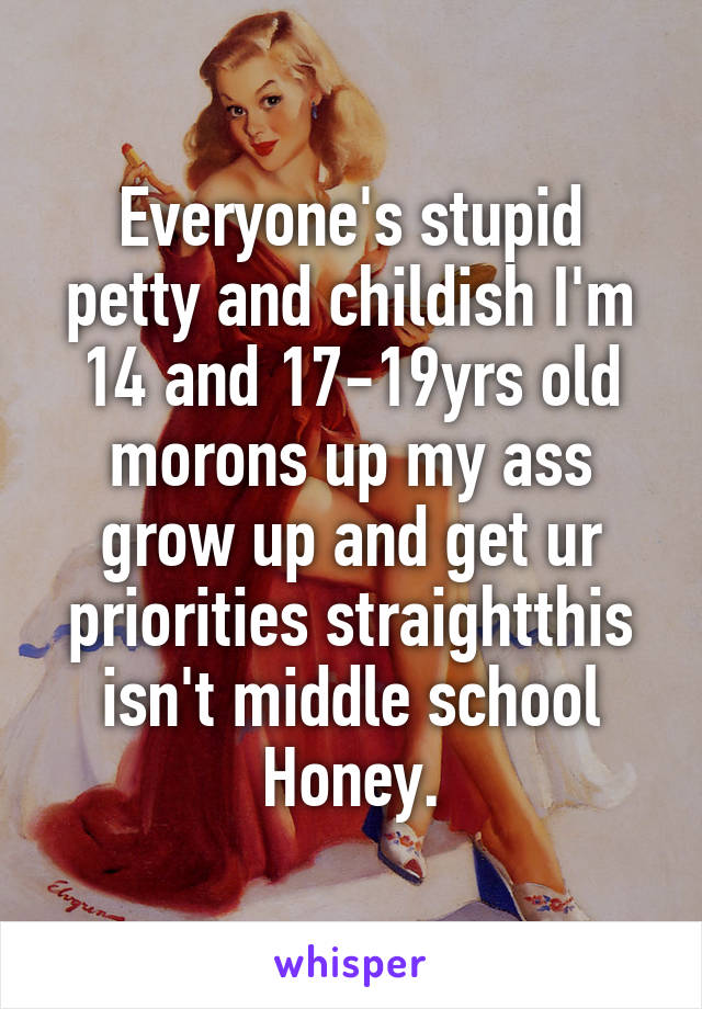 Everyone's stupid petty and childish I'm 14 and 17-19yrs old morons up my ass grow up and get ur priorities straightthis isn't middle school
Honey.