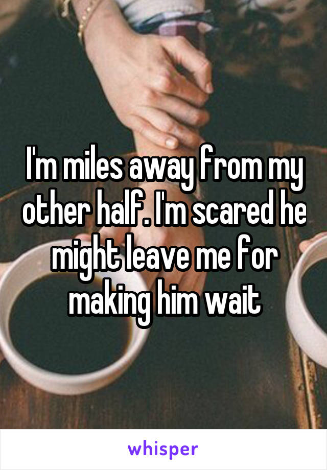 I'm miles away from my other half. I'm scared he might leave me for making him wait