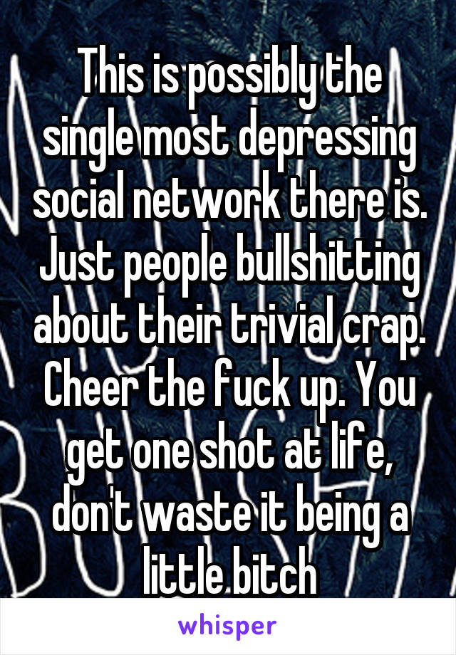 This is possibly the single most depressing social network there is. Just people bullshitting about their trivial crap. Cheer the fuck up. You get one shot at life, don't waste it being a little bitch