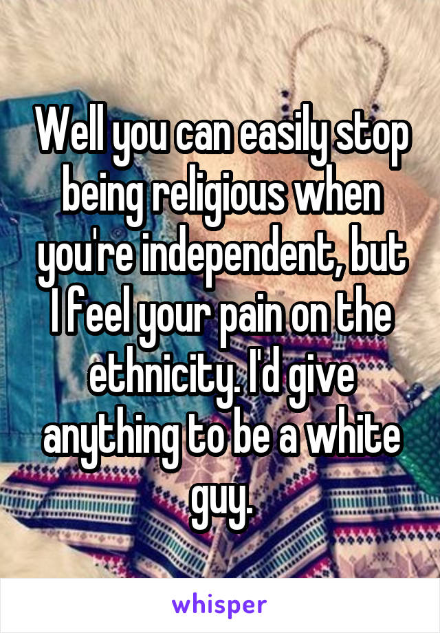 Well you can easily stop being religious when you're independent, but I feel your pain on the ethnicity. I'd give anything to be a white guy.
