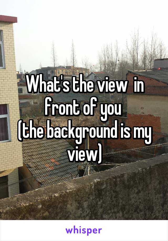 What's the view  in front of you 
(the background is my view)