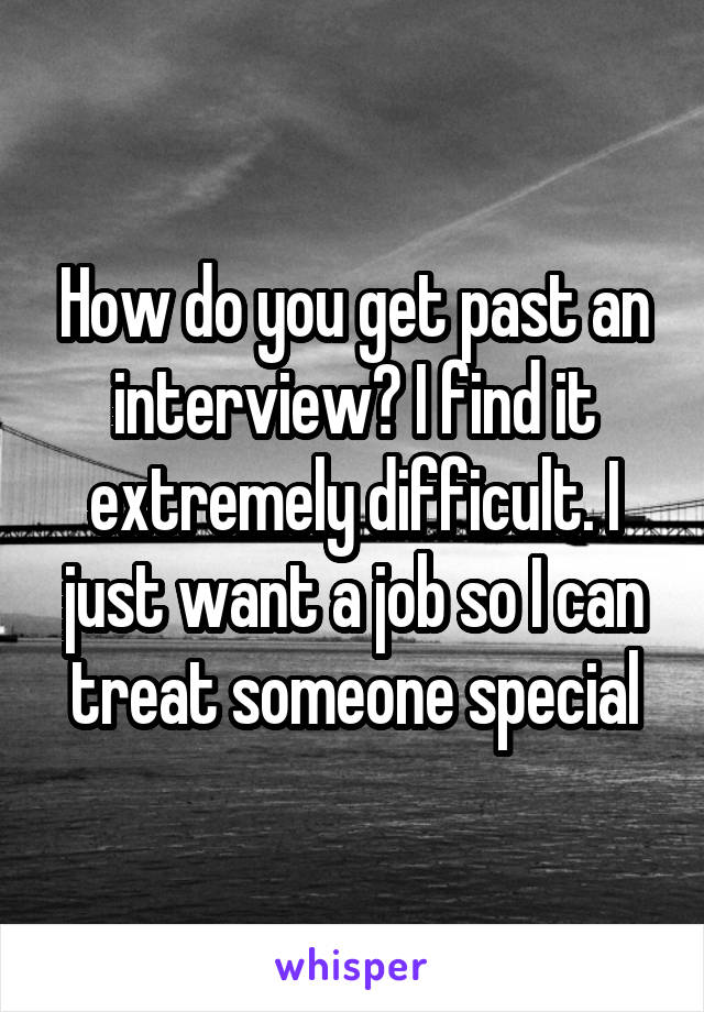 How do you get past an interview? I find it extremely difficult. I just want a job so I can treat someone special