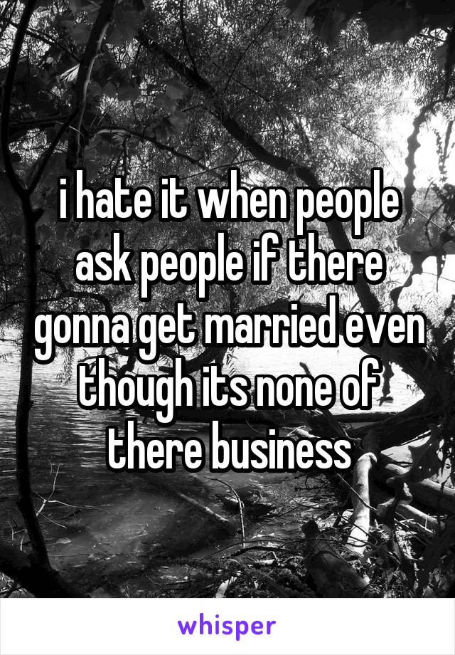 i hate it when people ask people if there gonna get married even though its none of there business
