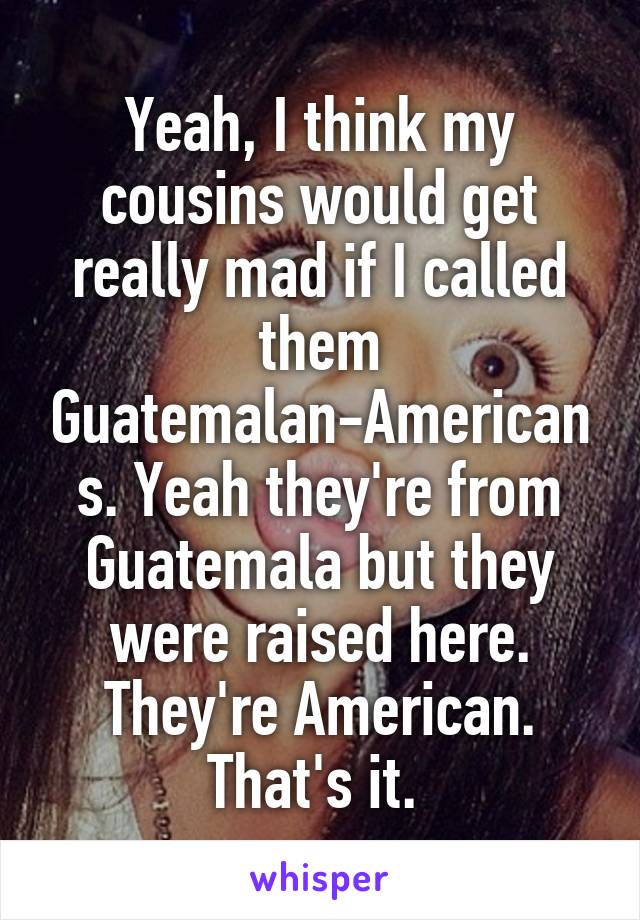 Yeah, I think my cousins would get really mad if I called them Guatemalan-Americans. Yeah they're from Guatemala but they were raised here. They're American. That's it. 