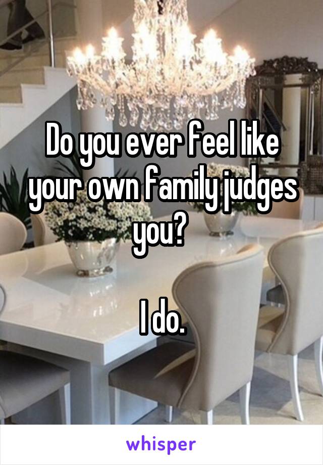 Do you ever feel like your own family judges you? 

I do.