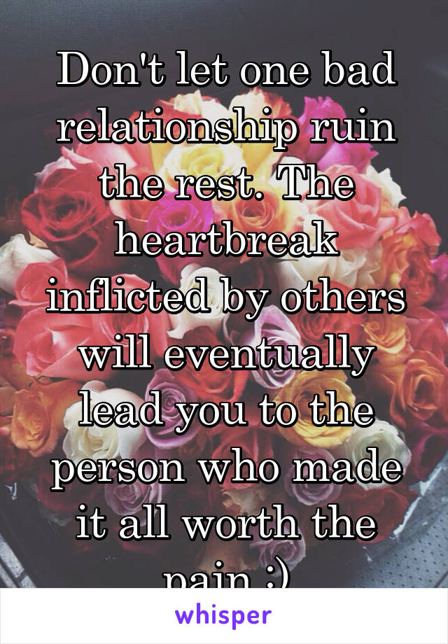 Don't let one bad relationship ruin the rest. The heartbreak inflicted by others will eventually lead you to the person who made it all worth the pain :)
