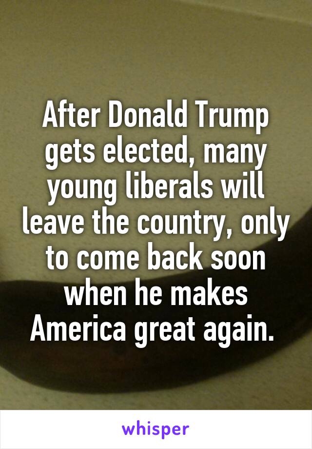 After Donald Trump gets elected, many young liberals will leave the country, only to come back soon when he makes America great again. 