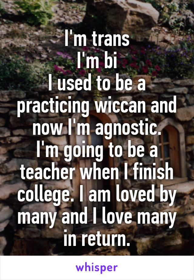 I'm trans
I'm bi
I used to be a practicing wiccan and now I'm agnostic.
I'm going to be a teacher when I finish college. I am loved by many and I love many in return.