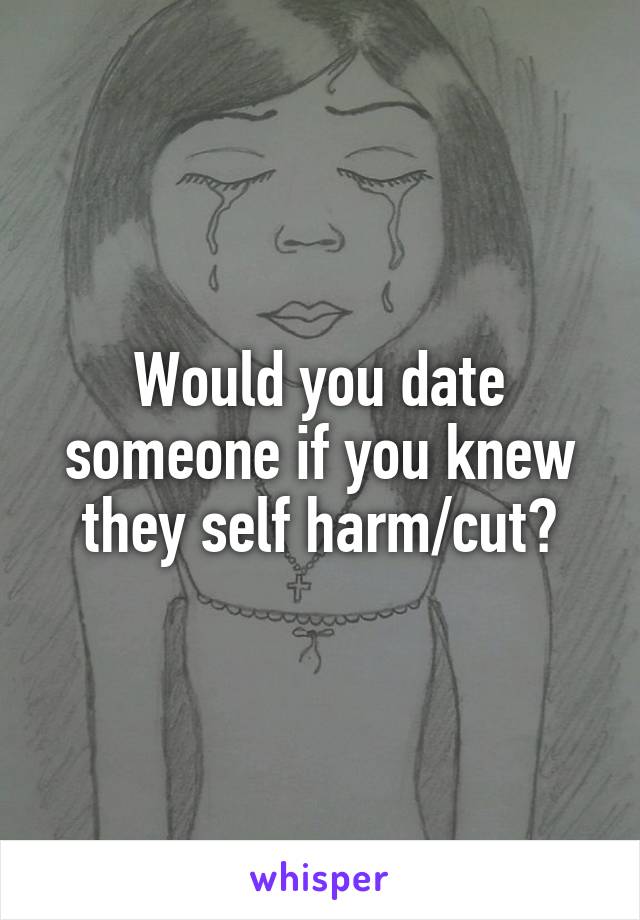 Would you date someone if you knew they self harm/cut?