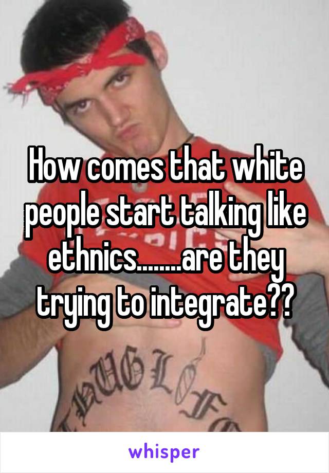How comes that white people start talking like ethnics........are they trying to integrate??