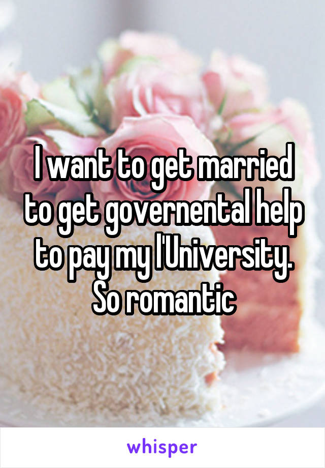 I want to get married to get governental help to pay my l'University. So romantic