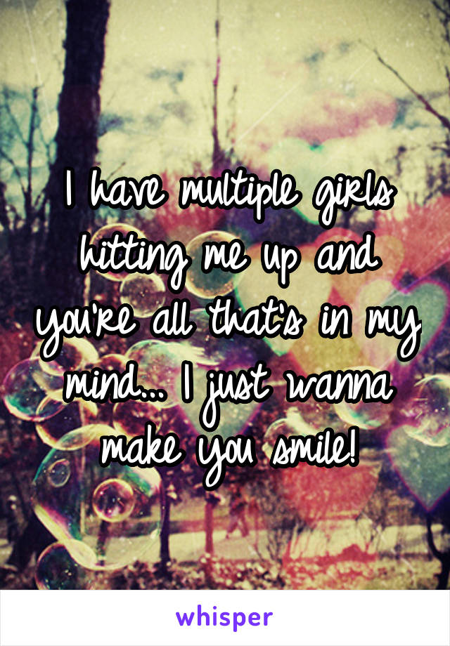 I have multiple girls hitting me up and you're all that's in my mind... I just wanna make you smile!