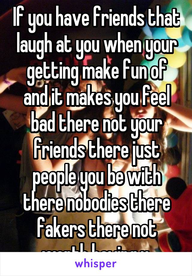 If you have friends that laugh at you when your getting make fun of and it makes you feel bad there not your friends there just people you be with there nobodies there fakers there not worth having u.