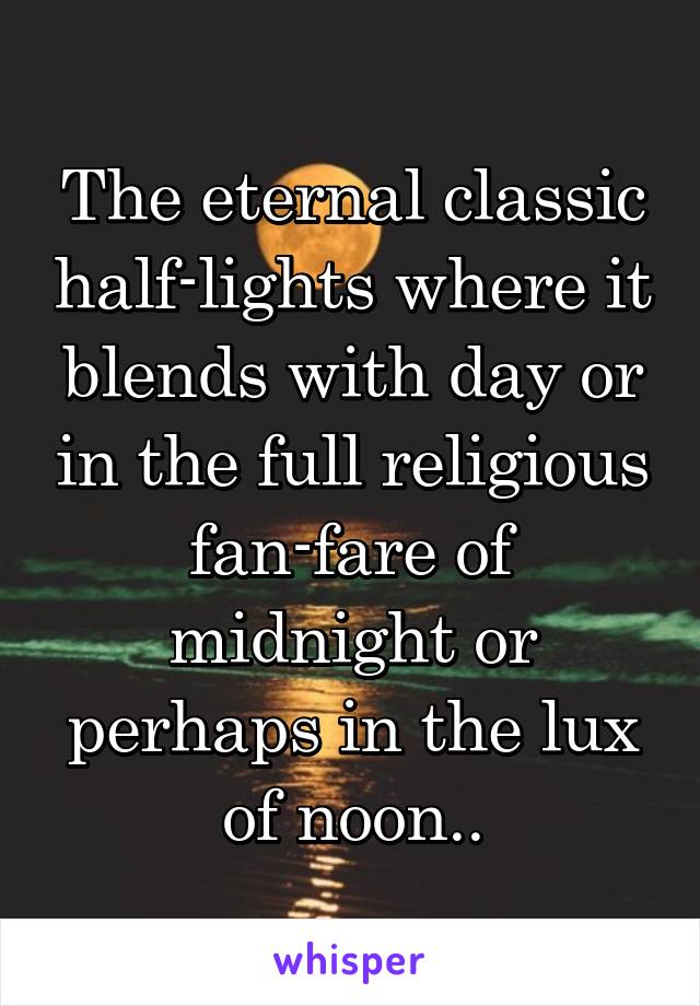 The eternal classic half-lights where it blends with day or in the full religious fan-fare of midnight or perhaps in the lux of noon..