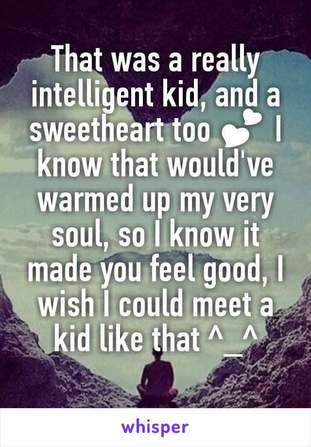 That was a really intelligent kid, and a sweetheart too 💕 I know that would've warmed up my very soul, so I know it made you feel good, I wish I could meet a kid like that ^_^