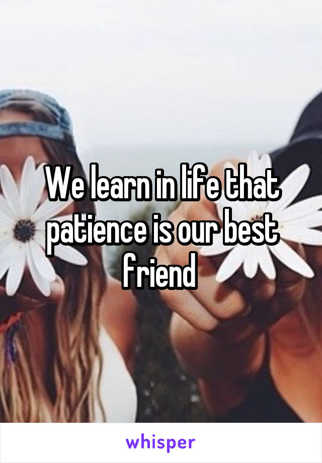 We learn in life that patience is our best friend 