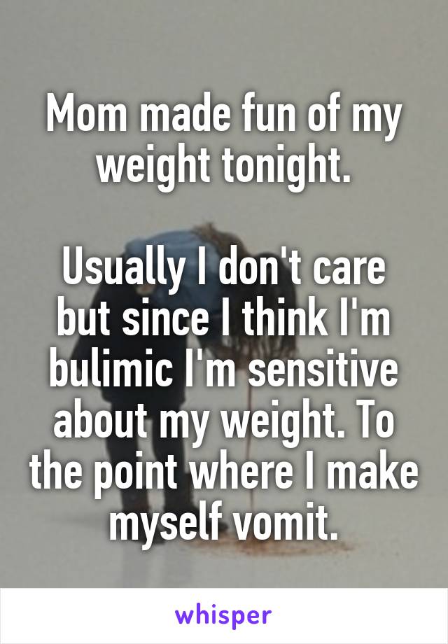 Mom made fun of my weight tonight.

Usually I don't care but since I think I'm bulimic I'm sensitive about my weight. To the point where I make myself vomit.