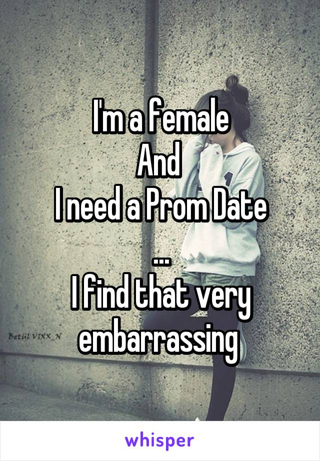 I'm a female
And 
I need a Prom Date
...
I find that very embarrassing 