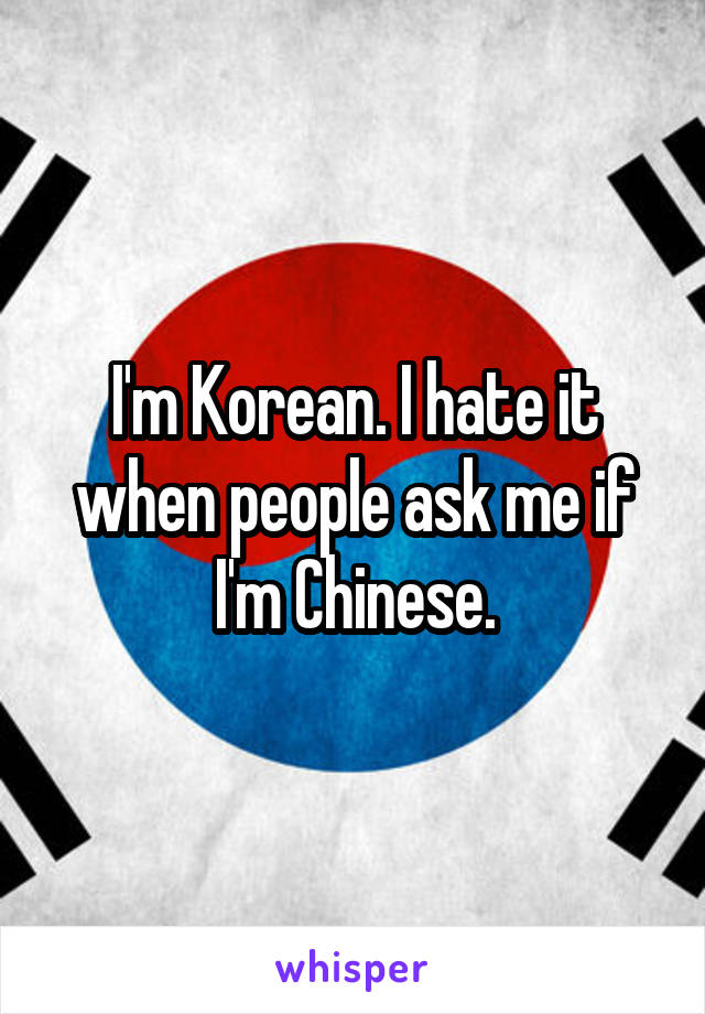I'm Korean. I hate it when people ask me if I'm Chinese.