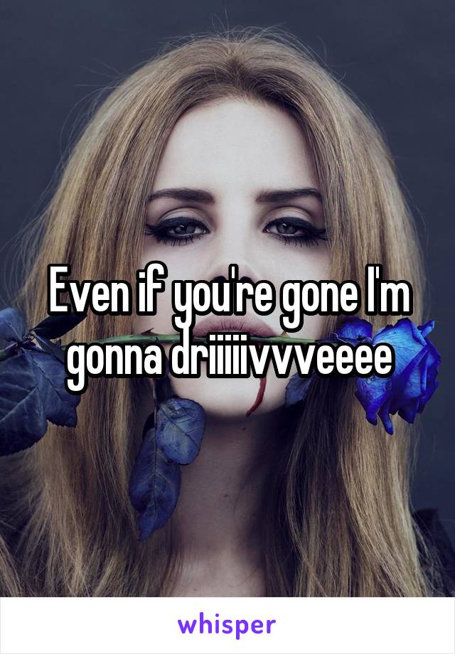 Even if you're gone I'm gonna driiiiivvveeee