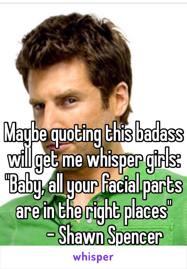 Maybe quoting this badass will get me whisper girls: "Baby, all your facial parts are in the right places" 
      - Shawn Spencer 