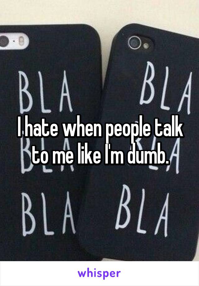 I hate when people talk to me like I'm dumb.