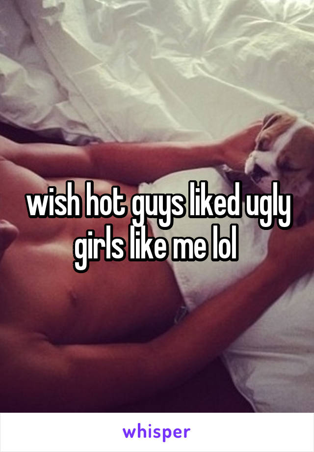 wish hot guys liked ugly girls like me lol 