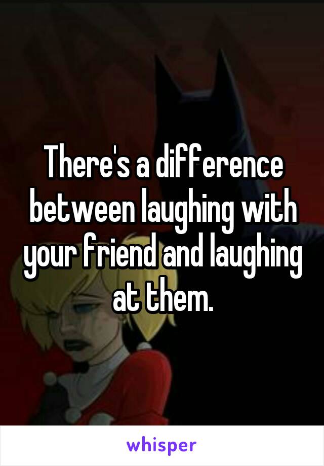 There's a difference between laughing with your friend and laughing at them.
