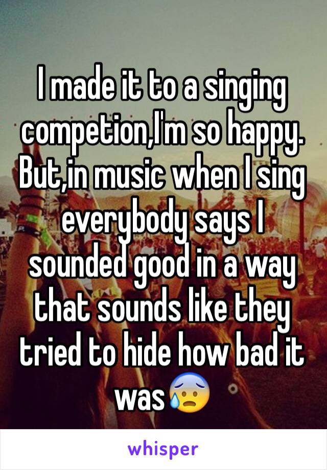 I made it to a singing competion,I'm so happy. But,in music when I sing everybody says I sounded good in a way that sounds like they tried to hide how bad it was😰