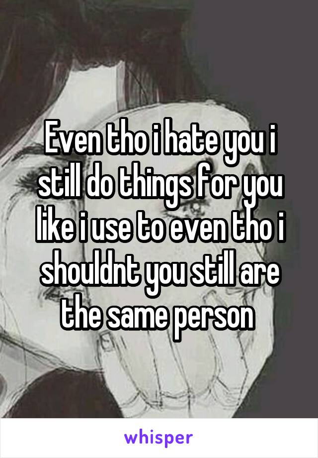 Even tho i hate you i still do things for you like i use to even tho i shouldnt you still are the same person 