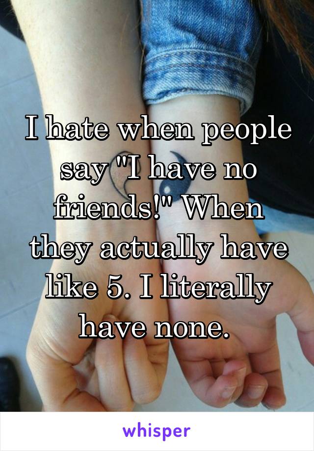 I hate when people say "I have no friends!" When they actually have like 5. I literally have none. 