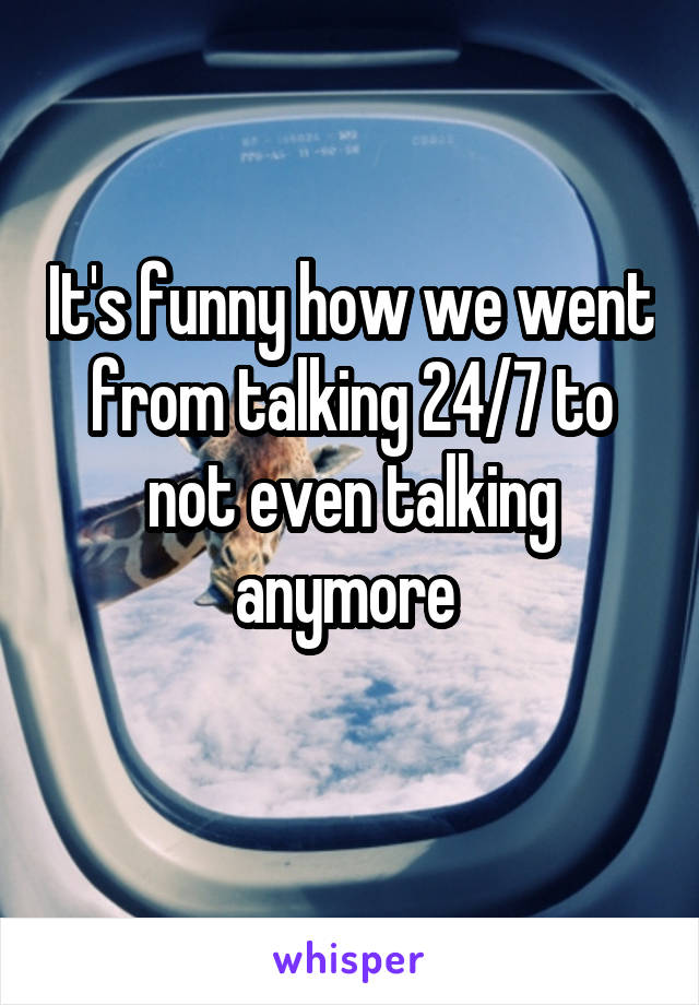 It's funny how we went from talking 24/7 to not even talking anymore 
