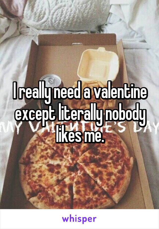 I really need a valentine except literally nobody likes me.