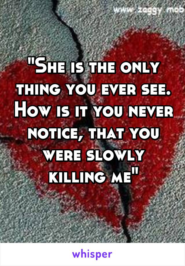 "She is the only thing you ever see. How is it you never notice, that you were slowly killing me"
