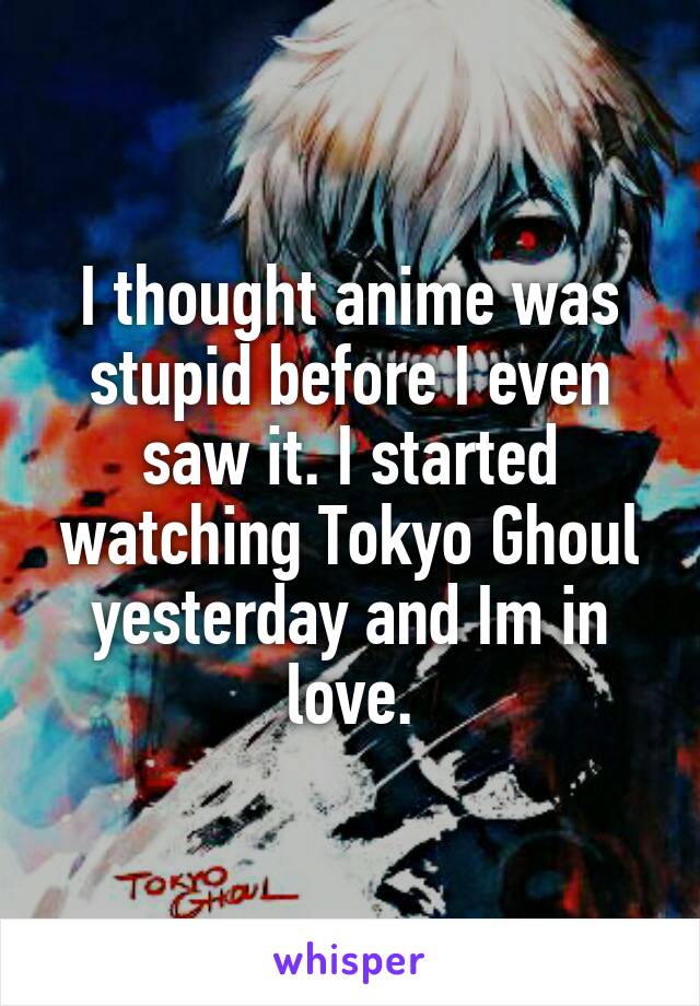 I thought anime was stupid before I even saw it. I started watching Tokyo Ghoul yesterday and Im in love.